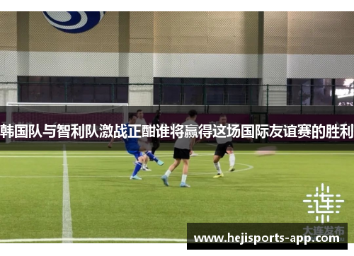 韩国队与智利队激战正酣谁将赢得这场国际友谊赛的胜利